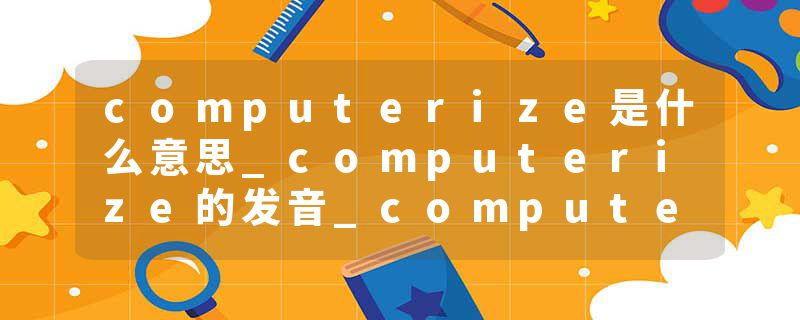 computerize是什么意思_computerize的发音_computerize的用法_computerize怎么记_computerize翻译