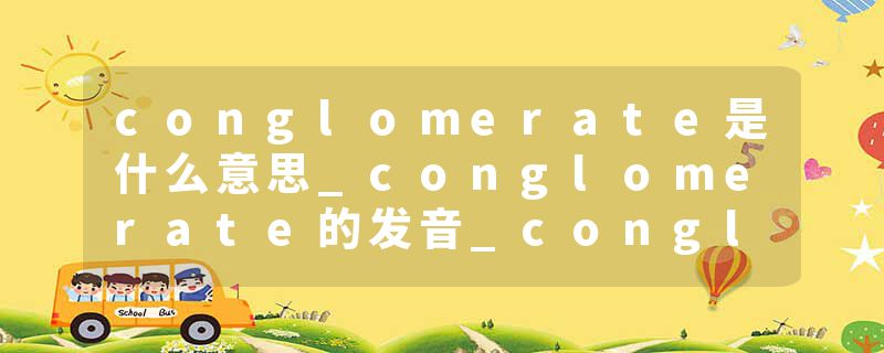 conglomerate是什么意思_conglomerate的发音_conglomerate的用法_conglomerate怎么记_conglomerate翻译
