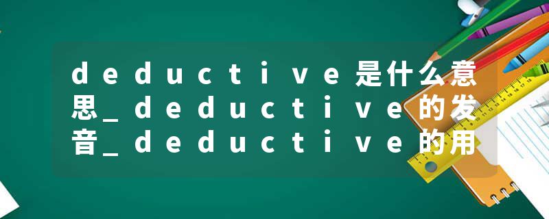 deductive是什么意思_deductive的发音_deductive的用法_deductive怎么记_deductive翻译