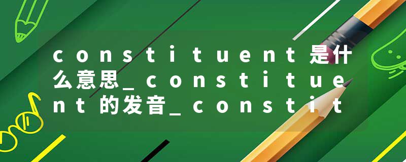 constituent是什么意思_constituent的发音_constituent的用法_constituent怎么记_constituent翻译