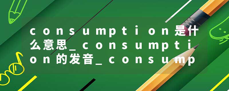consumption是什么意思_consumption的发音_consumption的用法_consumption怎么记_consumption翻译