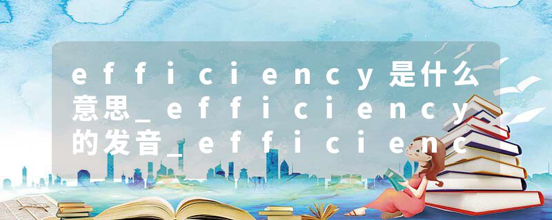 efficiency是什么意思_efficiency的发音_efficiency的用法_efficiency怎么记_efficiency翻译