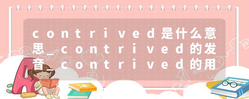 contrived是什么意思_contrived的发音_contrived的用法_contrived怎么记_contrived翻译