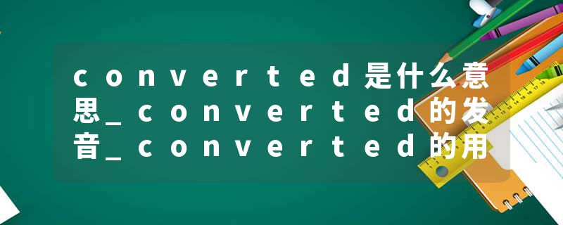 converted是什么意思_converted的发音_converted的用法_converted怎么记_converted翻译
