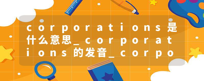 corporations是什么意思_corporations的发音_corporations的用法_corporations怎么记_corporations翻译