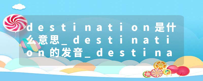 destination是什么意思_destination的发音_destination的用法_destination怎么记_destination翻译