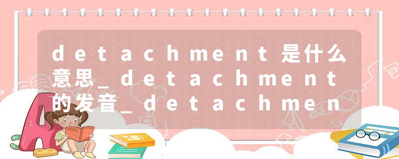detachment是什么意思_detachment的发音_detachment的用法_detachment怎么记_detachment翻译