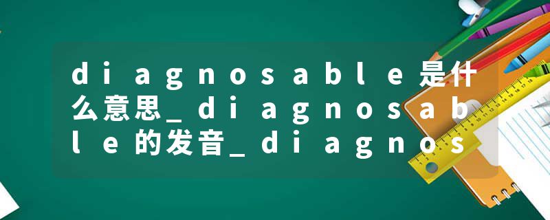 diagnosable是什么意思_diagnosable的发音_diagnosable的用法_diagnosable怎么记_diagnosable翻译