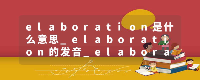 elaboration是什么意思_elaboration的发音_elaboration的用法_elaboration怎么记_elaboration翻译