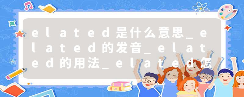 elated是什么意思_elated的发音_elated的用法_elated怎么记_elated翻译