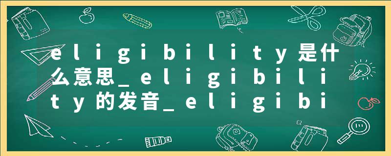 eligibility是什么意思_eligibility的发音_eligibility的用法_eligibility怎么记_eligibility翻译