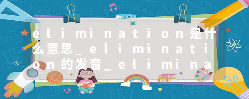 elimination是什么意思_elimination的发音_elimination的用法_elimination怎么记_elimination翻译