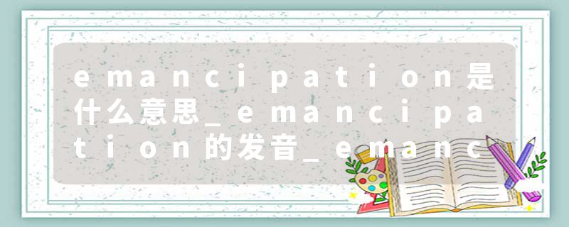 emancipation是什么意思_emancipation的发音_emancipation的用法_emancipation怎么记_emancipation翻译