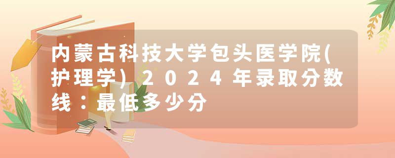 内蒙古科技大学包头医学院(护理学)2024年录取分数线：最低多少分