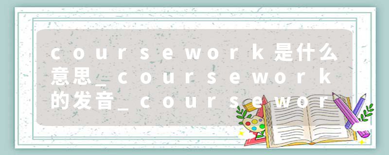 coursework是什么意思_coursework的发音_coursework的用法_coursework怎么记_coursework翻译