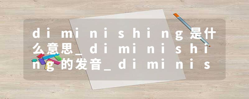 diminishing是什么意思_diminishing的发音_diminishing的用法_diminishing怎么记_diminishing翻译