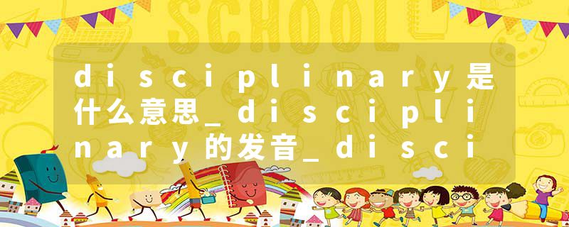 disciplinary是什么意思_disciplinary的发音_disciplinary的用法_disciplinary怎么记_disciplinary翻译