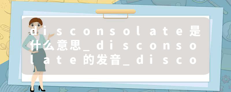 disconsolate是什么意思_disconsolate的发音_disconsolate的用法_disconsolate怎么记_disconsolate翻译