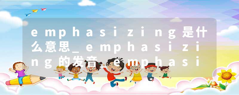 emphasizing是什么意思_emphasizing的发音_emphasizing的用法_emphasizing怎么记_emphasizing翻译