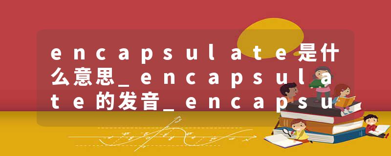 encapsulate是什么意思_encapsulate的发音_encapsulate的用法_encapsulate怎么记_encapsulate翻译