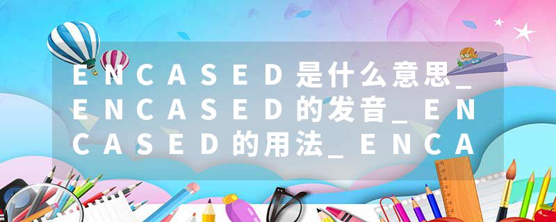 ENCASED是什么意思_ENCASED的发音_ENCASED的用法_ENCASED怎么记_ENCASED翻译