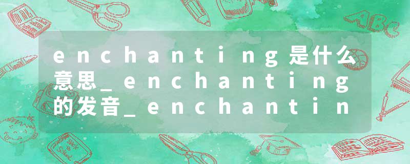 enchanting是什么意思_enchanting的发音_enchanting的用法_enchanting怎么记_enchanting翻译
