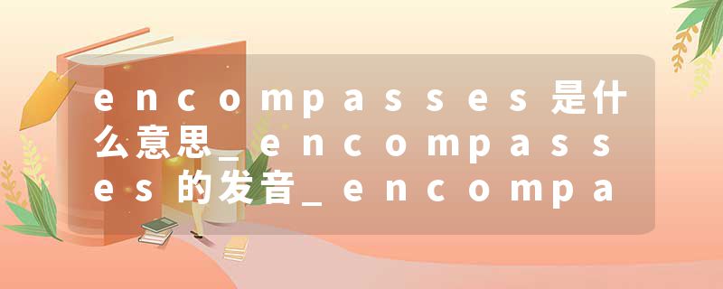 encompasses是什么意思_encompasses的发音_encompasses的用法_encompasses怎么记_encompasses翻译