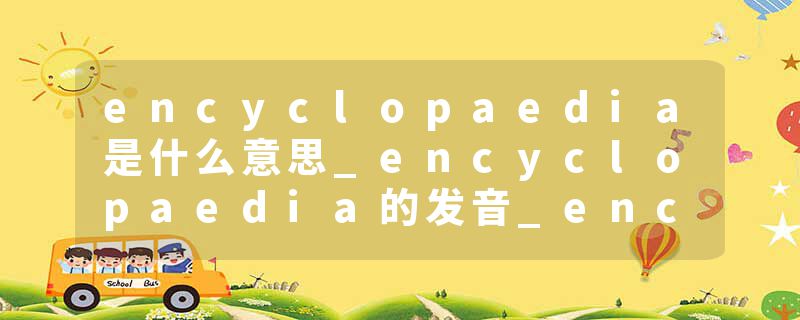 encyclopaedia是什么意思_encyclopaedia的发音_encyclopaedia的用法_encyclopaedia怎么记_encyclopaedia翻译