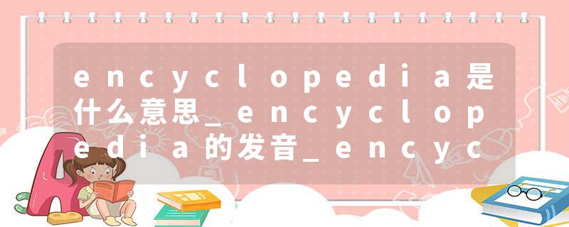 encyclopedia是什么意思_encyclopedia的发音_encyclopedia的用法_encyclopedia怎么记_encyclopedia翻译