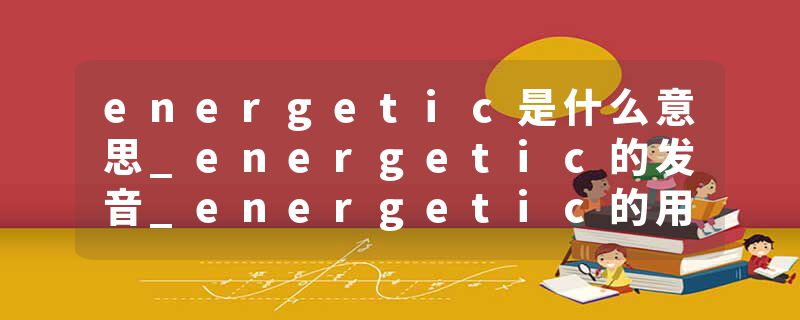 energetic是什么意思_energetic的发音_energetic的用法_energetic怎么记_energetic翻译