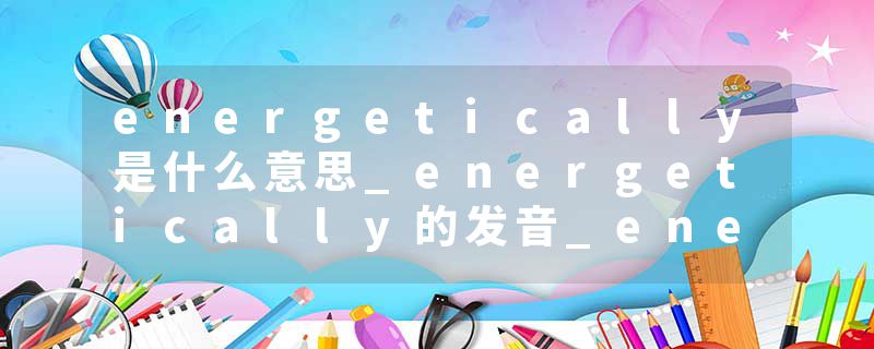 energetically是什么意思_energetically的发音_energetically的用法_energetically怎么记_energetically翻译