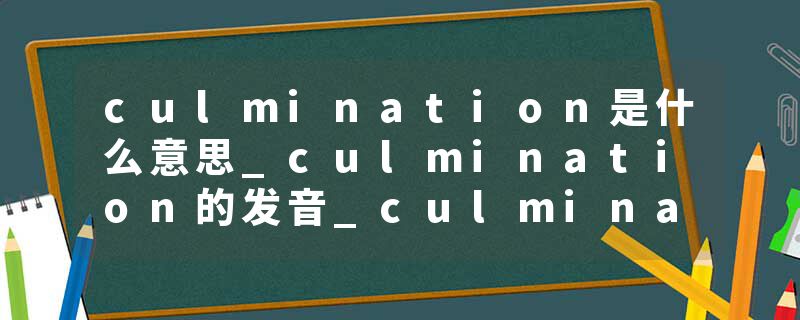 culmination是什么意思_culmination的发音_culmination的用法_culmination怎么记_culmination翻译