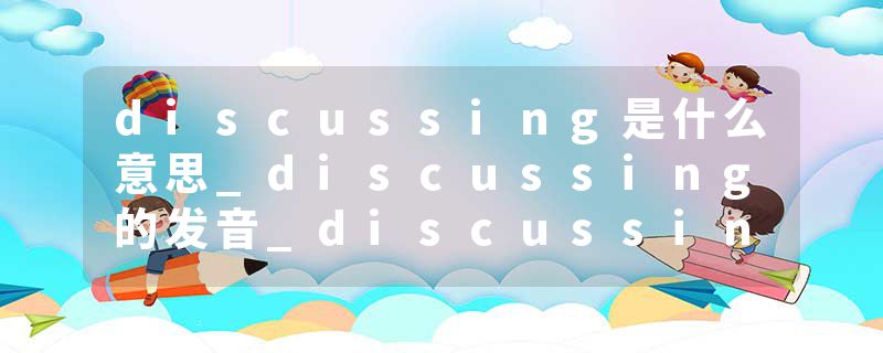 discussing是什么意思_discussing的发音_discussing的用法_discussing怎么记_discussing翻译