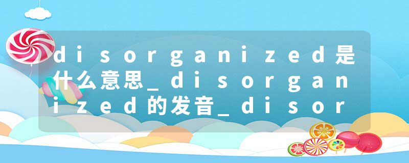 disorganized是什么意思_disorganized的发音_disorganized的用法_disorganized怎么记_disorganized翻译