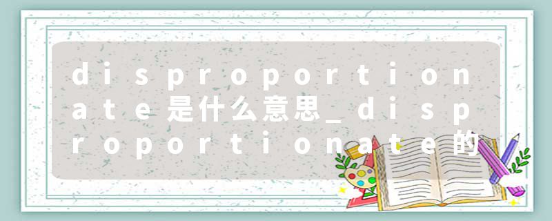 disproportionate是什么意思_disproportionate的发音_disproportionate的用法_disproportionate怎么记_disproportionate翻译