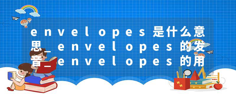 envelopes是什么意思_envelopes的发音_envelopes的用法_envelopes怎么记_envelopes翻译
