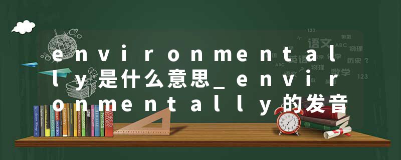 environmentally是什么意思_environmentally的发音_environmentally的用法_environmentally怎么记_environmentally翻译