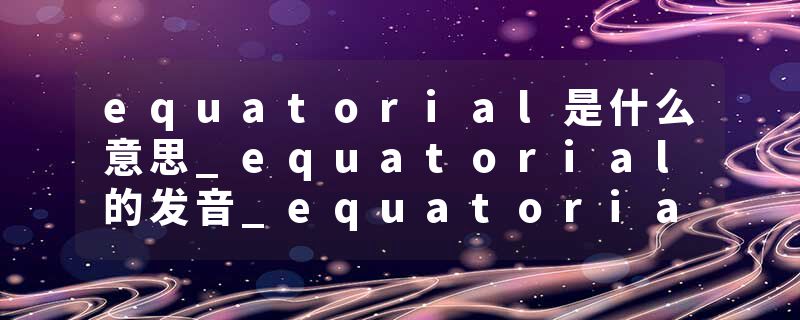 equatorial是什么意思_equatorial的发音_equatorial的用法_equatorial怎么记_equatorial翻译