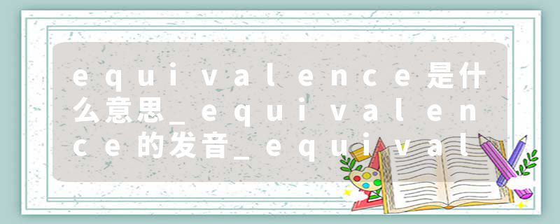 equivalence是什么意思_equivalence的发音_equivalence的用法_equivalence怎么记_equivalence翻译