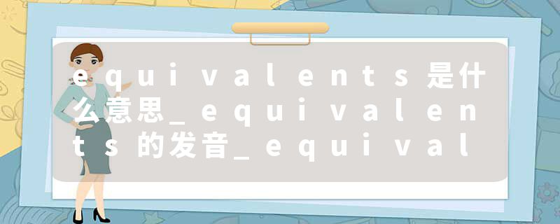 equivalents是什么意思_equivalents的发音_equivalents的用法_equivalents怎么记_equivalents翻译