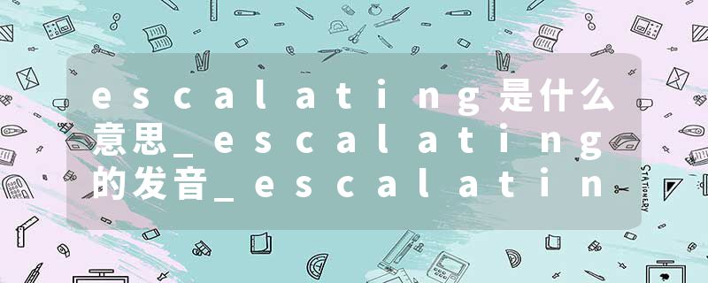escalating是什么意思_escalating的发音_escalating的用法_escalating怎么记_escalating翻译