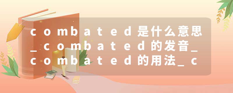 combated是什么意思_combated的发音_combated的用法_combated怎么记_combated翻译