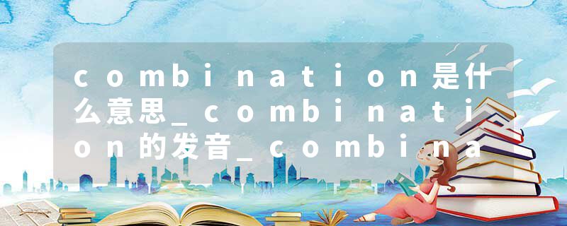 combination是什么意思_combination的发音_combination的用法_combination怎么记_combination翻译