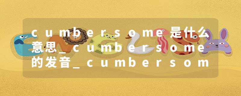 cumbersome是什么意思_cumbersome的发音_cumbersome的用法_cumbersome怎么记_cumbersome翻译