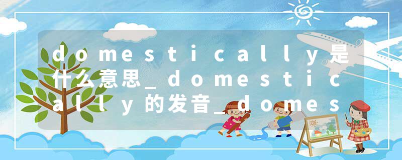 domestically是什么意思_domestically的发音_domestically的用法_domestically怎么记_domestically翻译