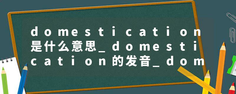domestication是什么意思_domestication的发音_domestication的用法_domestication怎么记_domestication翻译