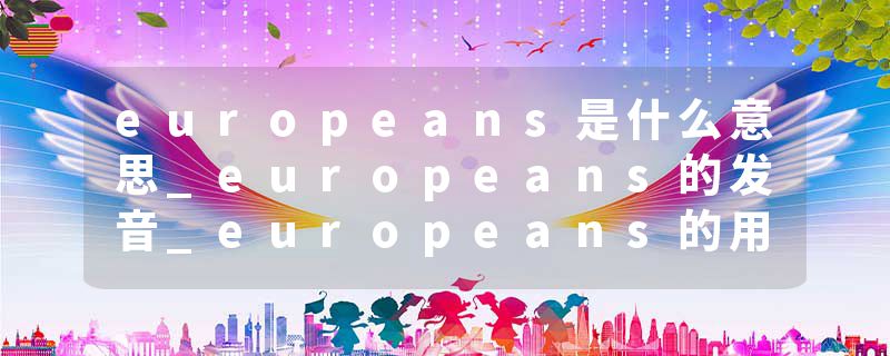 europeans是什么意思_europeans的发音_europeans的用法_europeans怎么记_europeans翻译
