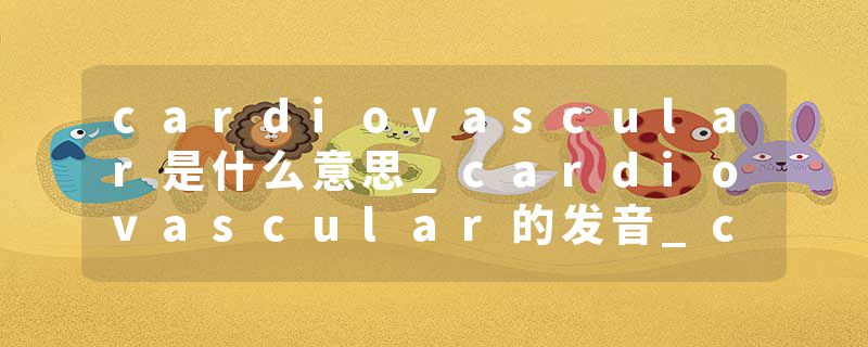 cardiovascular是什么意思_cardiovascular的发音_cardiovascular的用法_cardiovascular怎么记_cardiovascular翻译