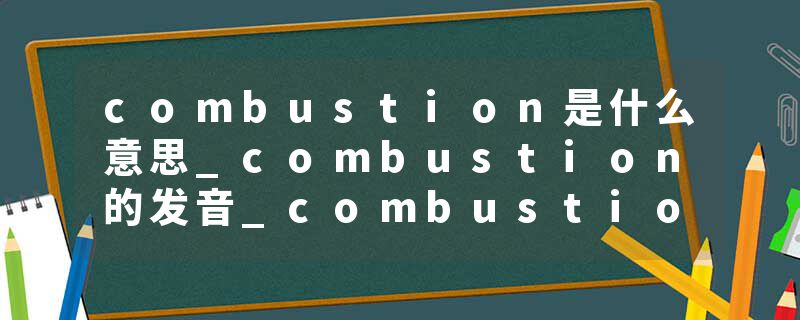 combustion是什么意思_combustion的发音_combustion的用法_combustion怎么记_combustion翻译