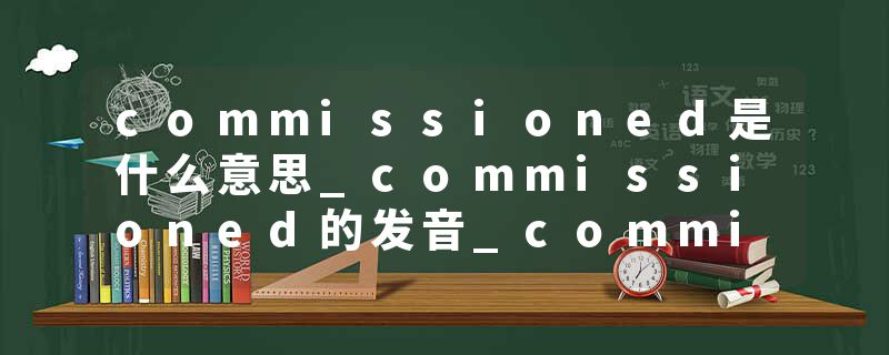 commissioned是什么意思_commissioned的发音_commissioned的用法_commissioned怎么记_commissioned翻译